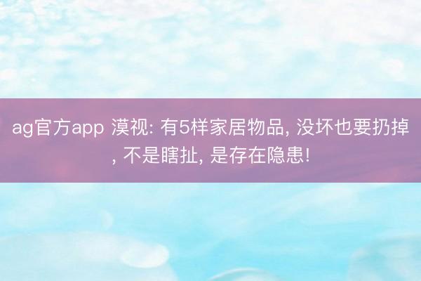 ag官方app 漠视: 有5样家居物品， 没坏也要扔掉， 不是瞎扯， 是存在隐患!