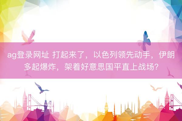 ag登录网址 打起来了，以色列领先动手，伊朗多起爆炸，架着好意思国平直上战场？