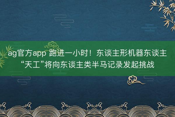 ag官方app 跑进一小时！东谈主形机器东谈主“天工”将向东谈主类半马记录发起挑战