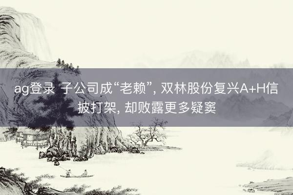 ag登录 子公司成“老赖”， 双林股份复兴A+H信披打架， 却败露更多疑窦